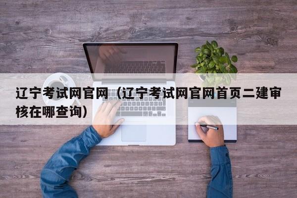 辽宁考试网官网（辽宁考试网官网首页二建审核在哪查询）