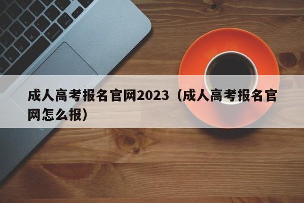 成人高考报名官网2023（成人高考报名官网怎么报）