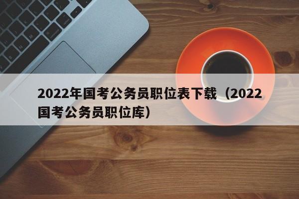 2022年国考公务员职位表下载（2022国考公务员职位库）