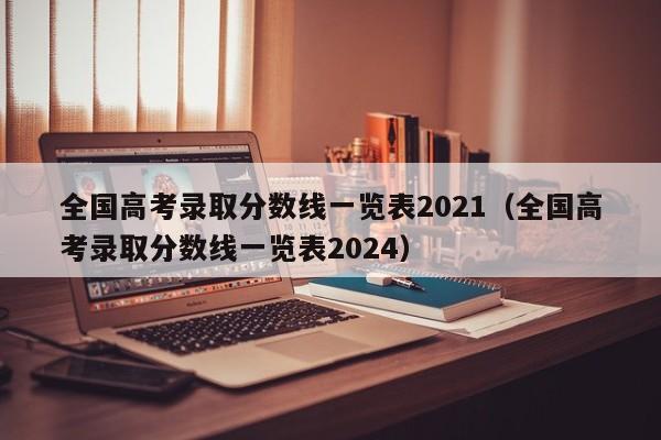 全国高考录取分数线一览表2021（全国高考录取分数线一览表2024）