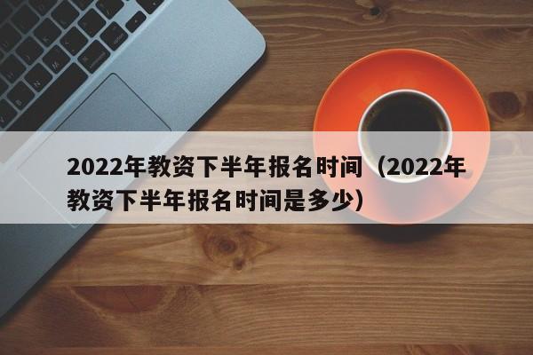 2022年教资下半年报名时间（2022年教资下半年报名时间是多少）