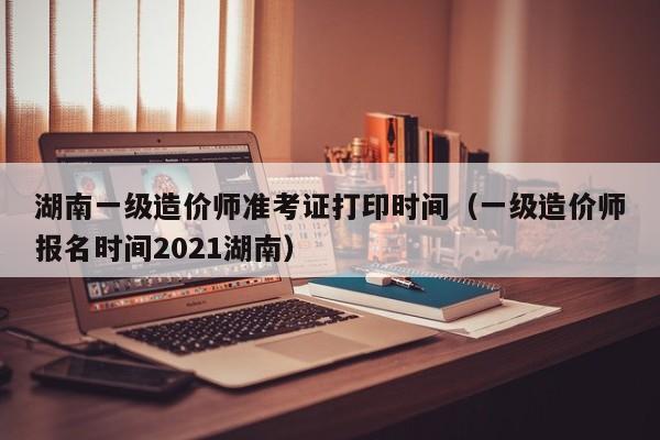 湖南一级造价师准考证打印时间（一级造价师报名时间2021湖南）