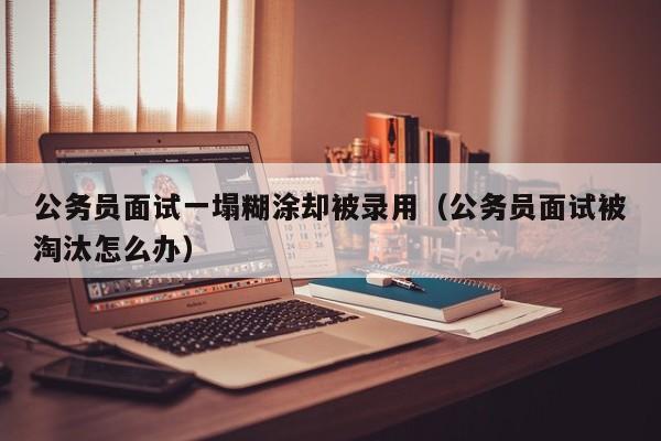 公务员面试一塌糊涂却被录用（公务员面试被淘汰怎么办）