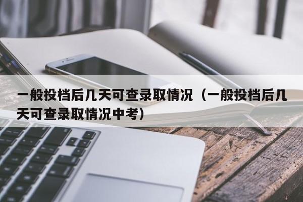 一般投档后几天可查录取情况（一般投档后几天可查录取情况中考）