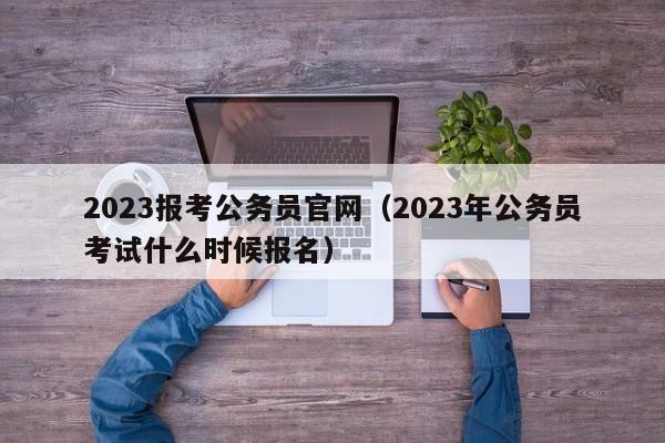 2023报考公务员官网（2023年公务员考试什么时候报名）