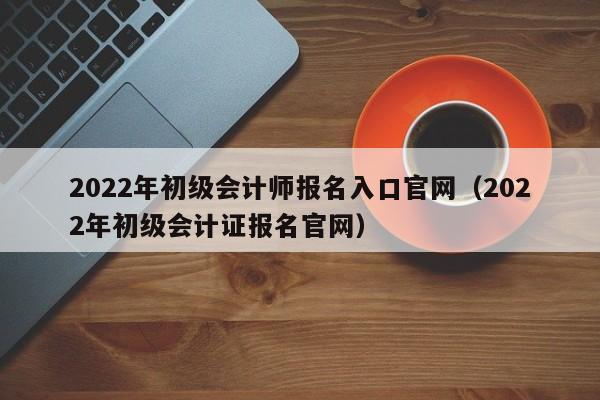 2022年初级会计师报名入口官网（2022年初级会计证报名官网）