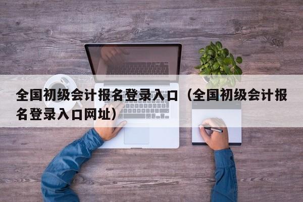 全国初级会计报名登录入口（全国初级会计报名登录入口网址）