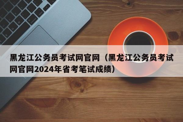 黑龙江公务员考试网官网（黑龙江公务员考试网官网2024年省考笔试成绩）