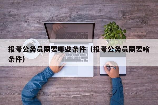 报考公务员需要哪些条件（报考公务员需要啥条件）