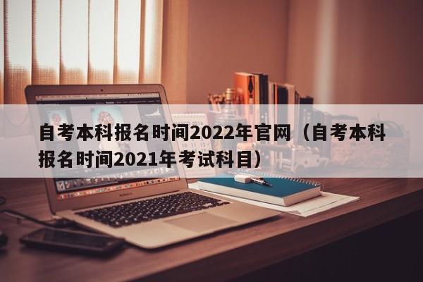 自考本科报名时间2022年官网（自考本科报名时间2021年考试科目）