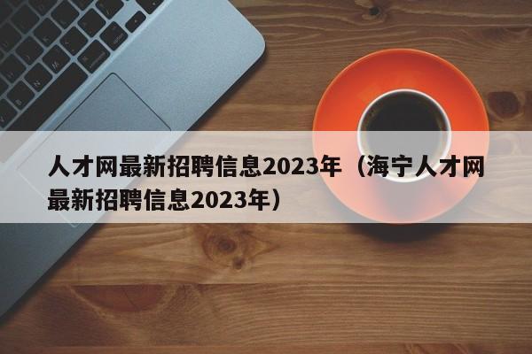 人才网最新招聘信息2023年（海宁人才网最新招聘信息2023年）