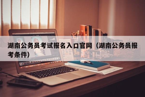 湖南公务员考试报名入口官网（湖南公务员报考条件）