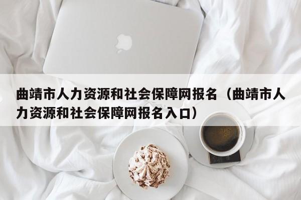 曲靖市人力资源和社会保障网报名（曲靖市人力资源和社会保障网报名入口）