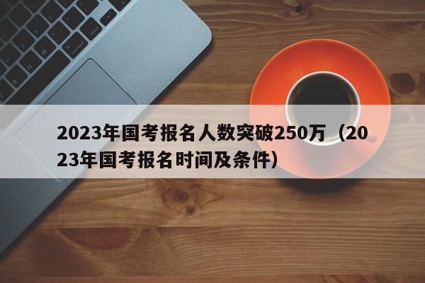 2023年国考报名人数突破250万（2023年国考报名时间及条件）