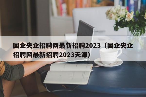 国企央企招聘网最新招聘2023（国企央企招聘网最新招聘2023天津）