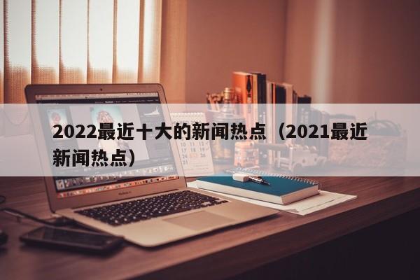 2022最近十大的新闻热点（2021最近新闻热点）