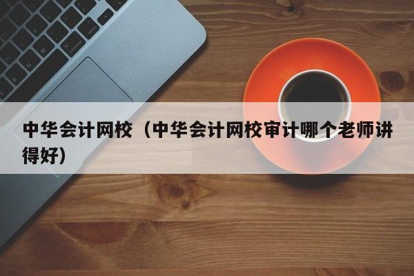 中华会计网校（中华会计网校审计哪个老师讲得好）