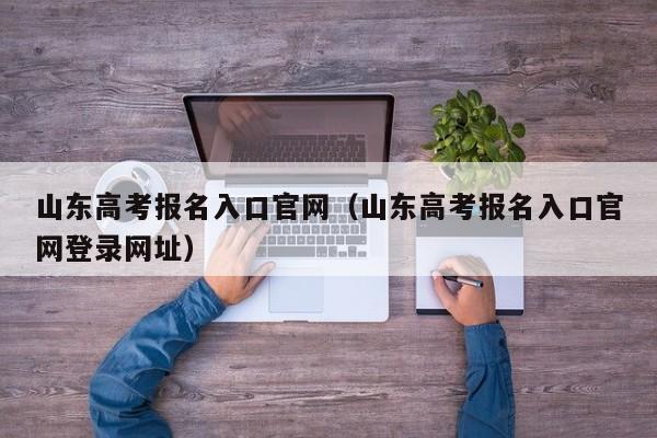 山东高考报名入口官网（山东高考报名入口官网登录网址）