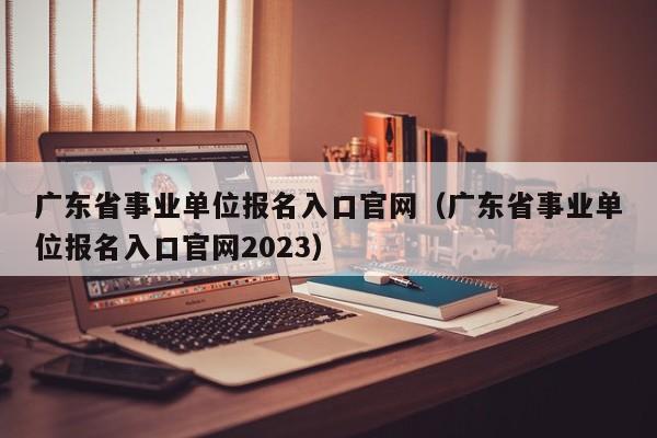 广东省事业单位报名入口官网（广东省事业单位报名入口官网2023）