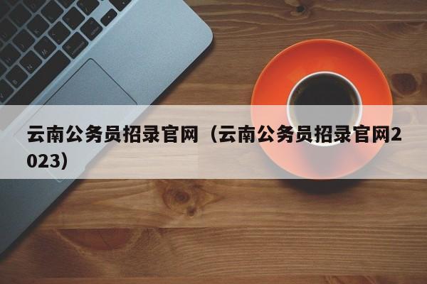 云南公务员招录官网（云南公务员招录官网2023）