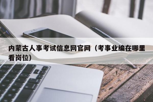 内蒙古人事考试信息网官网（考事业编在哪里看岗位）