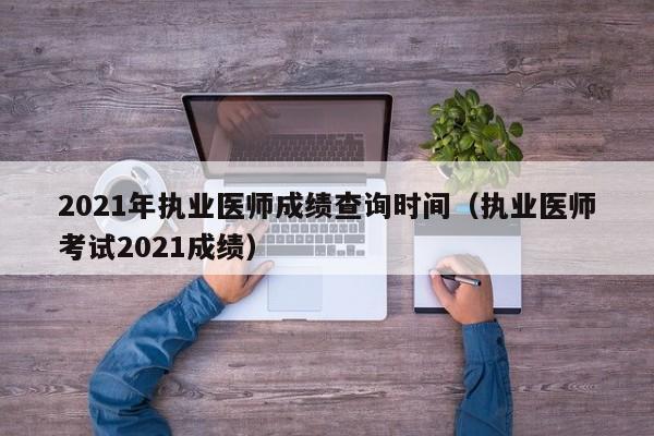 2021年执业医师成绩查询时间（执业医师考试2021成绩）