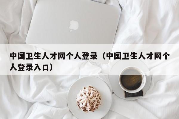 中国卫生人才网个人登录（中国卫生人才网个人登录入口）