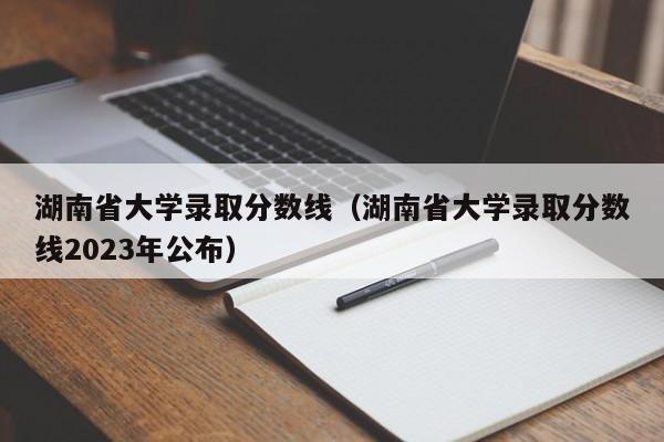 湖南省大学录取分数线（湖南省大学录取分数线2023年公布）