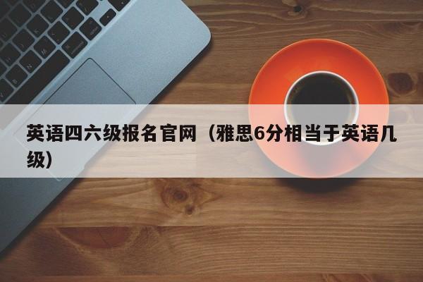 英语四六级报名官网（雅思6分相当于英语几级）