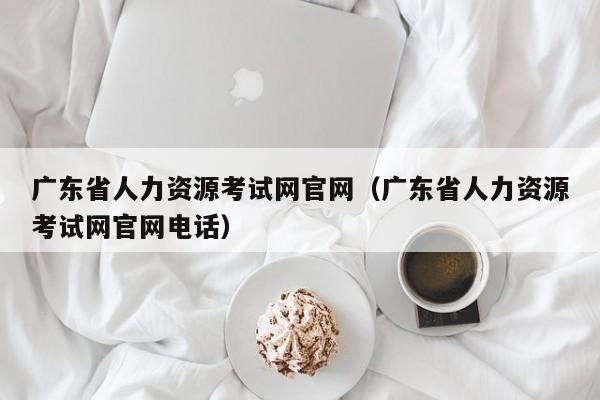 广东省人力资源考试网官网（广东省人力资源考试网官网电话）