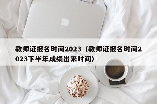 教师证报名时间2023（教师证报名时间2023下半年成绩出来时间）