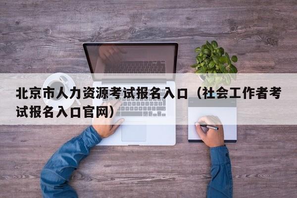 北京市人力资源考试报名入口（社会工作者考试报名入口官网）