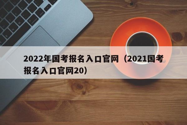 2022年国考报名入口官网（2021国考报名入口官网20）