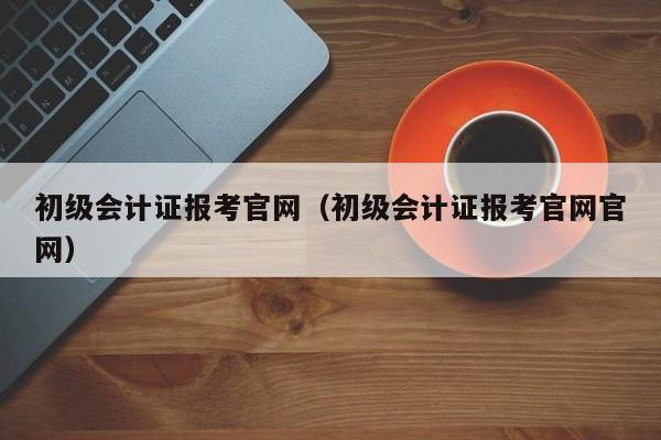 初级会计证报考官网（初级会计证报考官网官网）