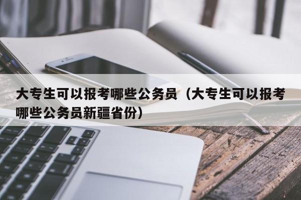 大专生可以报考哪些公务员（大专生可以报考哪些公务员新疆省份）