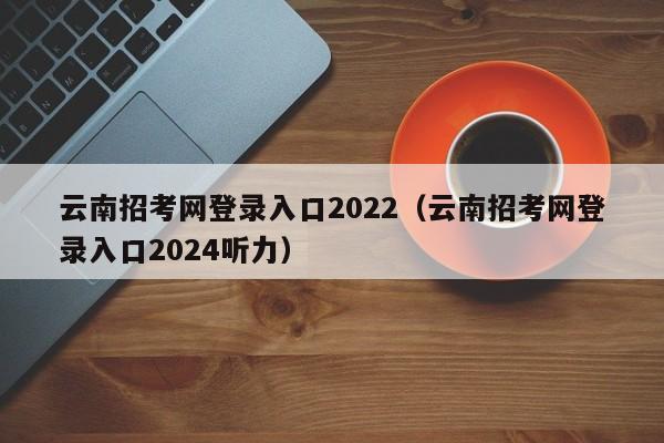 云南招考网登录入口2022（云南招考网登录入口2024听力）