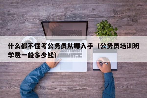 什么都不懂考公务员从哪入手（公务员培训班学费一般多少钱）