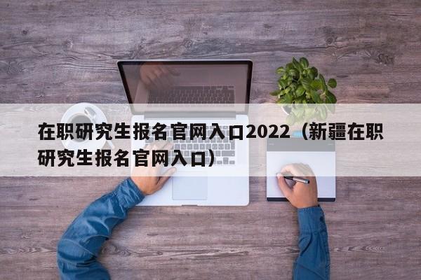 在职研究生报名官网入口2022（新疆在职研究生报名官网入口）