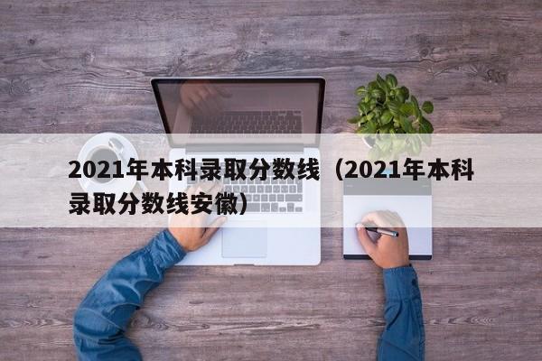 2021年本科录取分数线（2021年本科录取分数线安徽）