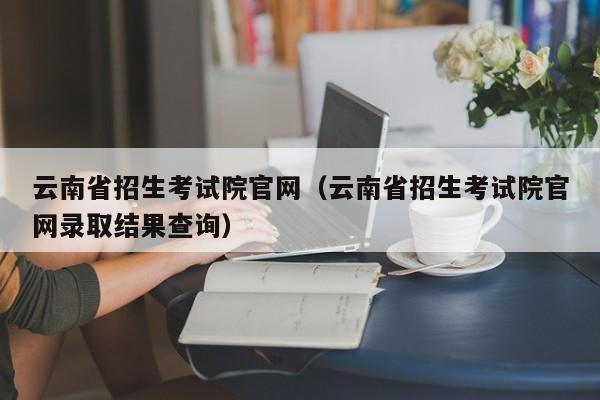 云南省招生考试院官网（云南省招生考试院官网录取结果查询）