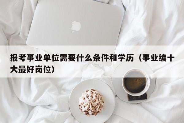 报考事业单位需要什么条件和学历（事业编十大最好岗位）