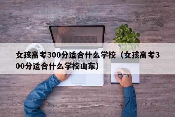 女孩高考300分适合什么学校（女孩高考300分适合什么学校山东）