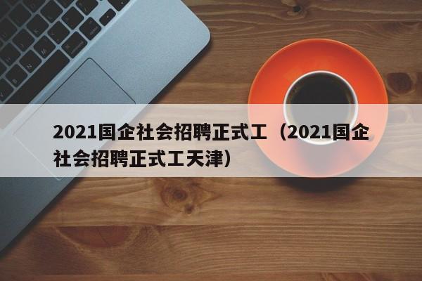 2021国企社会招聘正式工（2021国企社会招聘正式工天津）