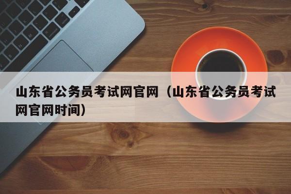 山东省公务员考试网官网（山东省公务员考试网官网时间）