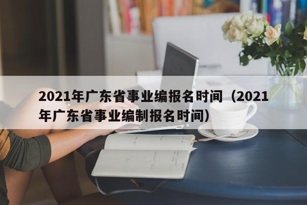 2021年广东省事业编报名时间（2021年广东省事业编制报名时间）