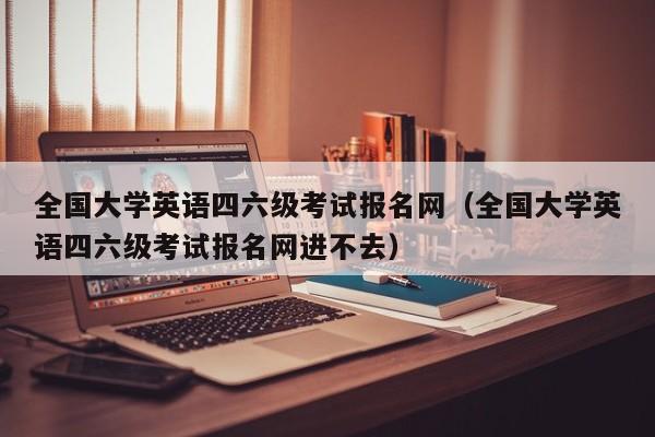 全国大学英语四六级考试报名网（全国大学英语四六级考试报名网进不去）