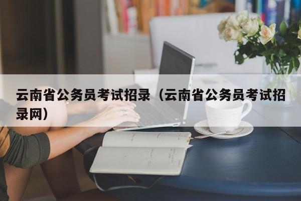 云南省公务员考试招录（云南省公务员考试招录网）