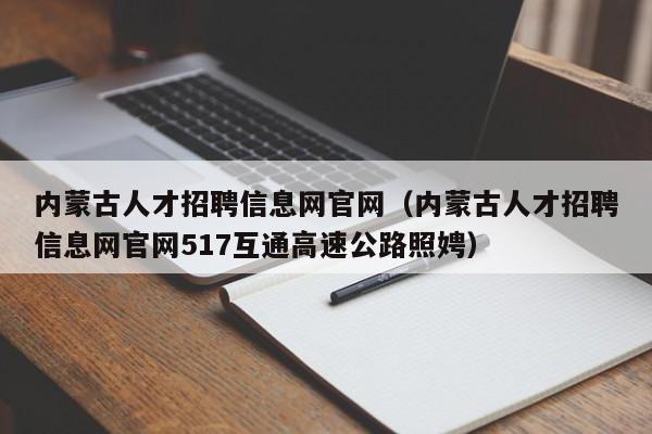 内蒙古人才招聘信息网官网（内蒙古人才招聘信息网官网517互通高速公路照娉）