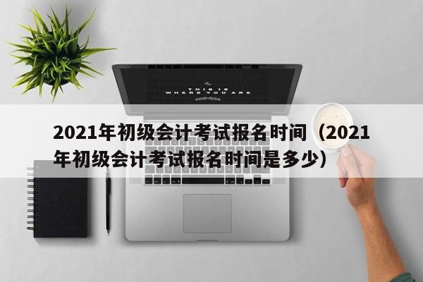 2021年初级会计考试报名时间（2021年初级会计考试报名时间是多少）