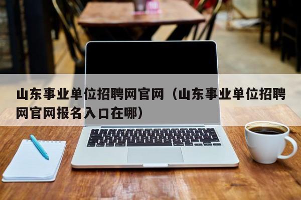 山东事业单位招聘网官网（山东事业单位招聘网官网报名入口在哪）